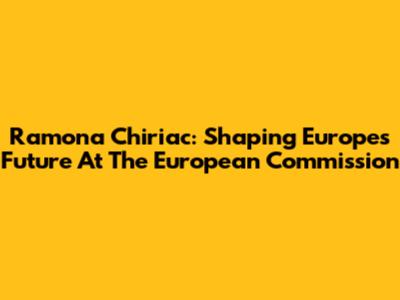 Ramona Chiriac: Shaping Europe's Future At The European Commission